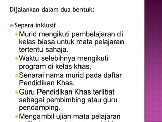 Dijalankan dalam dua bentuk:
 Separa inklusif
 Murid mengikuti pembelajaran di
kelas biasa untuk mata pelajaran
tertentu sahaja.
 Waktu selebihnya mengikuti
program di kelas khas.
 Senarai nama murid pada daftar
Pendidikan Khas.
 Guru Pendidikan Khas terlibat
sebagai pembimbing atau guru
pendamping.
 Mengambil ujian mata pelajaran
 