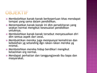  Membolehkan kanak-kanak berkeperluan khas mendapat
tempat yang sama dalam pendidikan.
 Menempatkan kanak-kanak ini dlm persekitaran yang
seakan normal mengikut kesesuaian pendidikan
untuknya.
 Membolehkan kanak-kanak tersebut menyesuaikan diri
dlm semua aspek dari awal.
 Membuktikan mereka juga mempunyai kemahiran dan
kebolehan yg setanding dgn rakan-rakan mereka yg
nromal.
 Membolehkan mereka hidup berdikari mengikut
kelaziman org normal.
 Mendapat perhatian dan tanggungjawab ibu bapa dan
masyarakat.
 