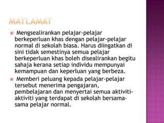  Mengsealirankan pelajar-pelajar
berkeperluan khas dengan pelajar-pelajar
normal di sekolah biasa. Harus diingatkan di
sini tidak semestinya semua pelajar
berkeperluan khas boleh disealirankan begitu
sahaja kerana setiap individu mempunyai
kemampuan dan keperluan yang berbeza.
 Memberi peluang kepada pelajar-pelajar
tersebut menerima pengajaran,
pembelajaran dan menyertai semua aktiviti-
aktiviti yang terdapat di sekolah bersama-
sama pelajar normal.
 