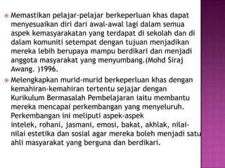  Memastikan pelajar-pelajar berkeperluan khas dapat
menyesuaikan diri dari awal-awal lagi dalam semua
aspek kemasyarakatan yang terdapat di sekolah dan di
dalam komuniti setempat dengan tujuan menjadikan
mereka lebih berupaya mampu berdikari dan menjadi
anggota masyarakat yang menyumbang.(Mohd Siraj
Awang. )1996.
 Melengkapkan murid-murid berkeperluan khas dengan
kemahiran-kemahiran tertentu sejajar dengan
Kurikulum Bermasalah Pembelajaran iaitu membantu
mereka mencapai perkembangan yang menyeluruh.
Perkembangan ini meliputi aspek-aspek
intelek, rohani, jasmani, emosi, bakat, akhlak, nilai-
nilai estetika dan sosial agar mereka boleh menjadi satu
ahli masyarakat yang berguna dan berdikari.
 