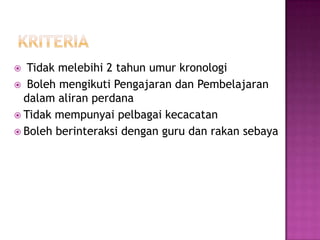  Tidak melebihi 2 tahun umur kronologi
 Boleh mengikuti Pengajaran dan Pembelajaran
dalam aliran perdana
 Tidak mempunyai pelbagai kecacatan
 Boleh berinteraksi dengan guru dan rakan sebaya
 