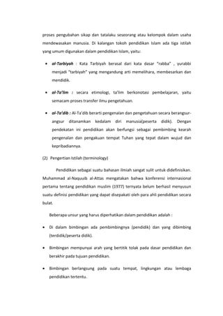 proses pengubahan sikap dan tatalaku seseorang atau kelompok dalam usaha
mendewasakan manusia. Di kalangan tokoh pendidikan Islam ada tiga istilah
yang umum digunakan dalam pendidikan Islam, yaitu:
•

al-Tarbiyah : Kata Tarbiyah berasal dari kata dasar “rabba” , yurabbi
menjadi “tarbiyah” yang mengandung arti memelihara, membesarkan dan
mendidik.

•

al-Ta’lim : secara etimologi, ta’lim berkonotasi pembelajaran, yaitu
semacam proses transfer ilmu pengetahuan.

•

al-Ta’dib : Al-Ta’dib berarti pengenalan dan pengetahuan secara berangsurangsur

ditanamkan

kedalam

diri

manusia(peserta

didik).

Dengan

pendekatan ini pendidikan akan berfungsi sebagai pembimbing kearah
pengenalan dan pengakuan tempat Tuhan yang tepat dalam wujud dan
kepribadiannya.
(2) Pengertian Istilah (terminology)
Pendidikan sebagai suatu bahasan ilmiah sangat sulit untuk didefinisikan.
Muhammad al-Naquuib al-Attas mengatakan bahwa konferensi internasional
pertama tentang pendidikan muslim (1977) ternyata belum berhasil menyusun
suatu definisi pendidikan yang dapat disepakati oleh para ahli pendidikan secara
bulat.
Beberapa unsur yang harus diperhatikan dalam pendidikan adalah :
•

Di dalam bimbingan ada pembimbingnya (pendidik) dan yang dibimbing
(terdidik/peserta didik).

•

Bimbingan mempunyai arah yang bertitik tolak pada dasar pendidikan dan
berakhir pada tujuan pendidikan.

•

Bimbingan berlangsung pada suatu tempat, lingkungan atau lembaga
pendidikan tertentu.

 