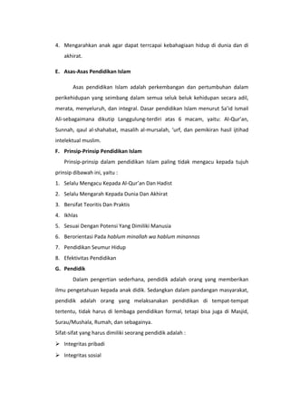 4. Mengarahkan anak agar dapat terrcapai kebahagiaan hidup di dunia dan di
akhirat.
E. Asas-Asas Pendidikan Islam
Asas pendidikan Islam adalah perkembangan dan pertumbuhan dalam
perikehidupan yang seimbang dalam semua seluk beluk kehidupan secara adil,
merata, menyeluruh, dan integral. Dasar pendidikan Islam menurut Sa’id Ismail
Ali-sebagaimana dikutip Langgulung-terdiri atas 6 macam, yaitu: Al-Qur’an,
Sunnah, qaul al-shahabat, masalih al-mursalah, ‘urf, dan pemikiran hasil ijtihad
intelektual muslim.
F. Prinsip-Prinsip Pendidikan Islam
Prinsip-prinsip dalam pendidikan Islam paling tidak mengacu kepada tujuh
prinsip dibawah ini, yaitu :
1. Selalu Mengacu Kepada Al-Qur’an Dan Hadist
2. Selalu Mengarah Kepada Dunia Dan Akhirat
3. Bersifat Teoritis Dan Praktis
4. Ikhlas
5. Sesuai Dengan Potensi Yang Dimiliki Manusia
6. Berorientasi Pada hablum minallah wa hablum minannas
7. Pendidikan Seumur Hidup
8. Efektivitas Pendidikan
G. Pendidik
Dalam pengertian sederhana, pendidik adalah orang yang memberikan
ilmu pengetahuan kepada anak didik. Sedangkan dalam pandangan masyarakat,
pendidik adalah orang yang melaksanakan pendidikan di tempat-tempat
tertentu, tidak harus di lembaga pendidikan formal, tetapi bisa juga di Masjid,
Surau/Mushala, Rumah, dan sebagainya.
Sifat-sifat yang harus dimiliki seorang pendidik adalah :
 Integritas pribadi
 Integritas sosial

 