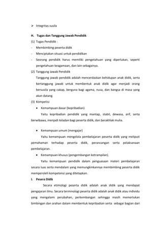  Integritas susila
H. Tugas dan Tanggung Jawab Pendidik
(1) Tugas Pendidik :
-

Membimbing peserta didik

-

Menciptakan situasi untuk pendidikan

-

Seorang pendidik harus memiliki pengetahuan yang diperlukan, seperti
pengetahuan keagamaan, dan lain sebagainya.

(2) Tanggung Jawab Pendidik
Tanggung jawab pendidik adalah mencerdaskan kehidupan anak didik, serta
bertanggung jawab untuk membentuk anak didik agar menjadi orang
bersusila yang cakap, berguna bagi agama, nusa, dan bangsa di masa yang
akan datang.
(3) Kompetisi
•

Kemampuan dasar (kepribadian)
Yaitu kepribadian pendidik yang mantap, stabil, dewasa, arif, serta

berwibawa, menjadi teladan bagi peserta didik, dan berakhlak mulia.
•

Kemampuan umum (mengajar)
Yaitu kemampuan mengelola pembelajaran peserta didik yang meliputi

pemahaman

terhadap

peserta

didik,

perancangan

serta

pelaksanaan

pembelajaran.
•

Kemampuan khusus (pengembangan ketrampilan).
Yaitu kemampuan pendidik dalam penguasaan materi pembelajaran

secara luas serta mendalam yang memungkinkannya membimbing peserta didik
memperoleh kompetensi yang ditetapkan.
I. Pesera Didik
Secara etimologi peserta didik adalah anak didik yang mendapat
pengajaran ilmu. Secara terminologi peserta didik adalah anak didik atau individu
yang mengalami perubahan, perkembangan sehingga masih memerlukan
bimbingan dan arahan dalam membentuk kepribadian serta sebagai bagian dari

 