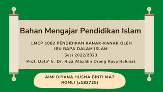 AIMI DIYANA HUSNA BINTI MAT
ROMLI (a183725)
Bahan Mengajar Pendidikan Islam
LMCP 1062 PENDIDIKAN KANAK-KANAK OLEH
IBU BAPA DALAM ISLAM
Sesi 2022/2023
Prof. Dato' Ir. Dr. Riza Atiq Bin Orang Kaya Rahmat
 