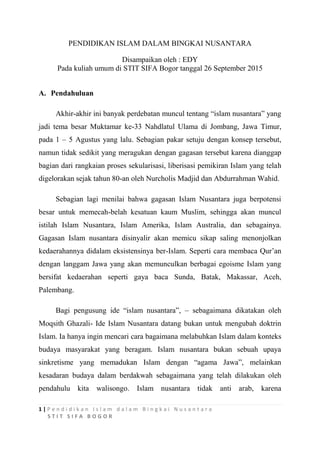 1 | P e n d i d i k a n I s l a m d a l a m B i n g k a i N u s a n t a r a
S T I T S I F A B O G O R
PENDIDIKAN ISLAM DALAM BINGKAI NUSANTARA
Disampaikan oleh : EDY
Pada kuliah umum di STIT SIFA Bogor tanggal 26 September 2015
A. Pendahuluan
Akhir-akhir ini banyak perdebatan muncul tentang “islam nusantara” yang
jadi tema besar Muktamar ke-33 Nahdlatul Ulama di Jombang, Jawa Timur,
pada 1 – 5 Agustus yang lalu. Sebagian pakar setuju dengan konsep tersebut,
namun tidak sedikit yang meragukan dengan gagasan tersebut karena dianggap
bagian dari rangkaian proses sekularisasi, liberisasi pemikiran Islam yang telah
digelorakan sejak tahun 80-an oleh Nurcholis Madjid dan Abdurrahman Wahid.
Sebagian lagi menilai bahwa gagasan Islam Nusantara juga berpotensi
besar untuk memecah-belah kesatuan kaum Muslim, sehingga akan muncul
istilah Islam Nusantara, Islam Amerika, Islam Australia, dan sebagainya.
Gagasan Islam nusantara disinyalir akan memicu sikap saling menonjolkan
kedaerahannya didalam eksistensinya ber-Islam. Seperti cara membaca Qur’an
dengan langgam Jawa yang akan memunculkan berbagai egoisme Islam yang
bersifat kedaerahan seperti gaya baca Sunda, Batak, Makassar, Aceh,
Palembang.
Bagi pengusung ide “islam nusantara”, – sebagaimana dikatakan oleh
Moqsith Ghazali- Ide Islam Nusantara datang bukan untuk mengubah doktrin
Islam. Ia hanya ingin mencari cara bagaimana melabuhkan Islam dalam konteks
budaya masyarakat yang beragam. Islam nusantara bukan sebuah upaya
sinkretisme yang memadukan Islam dengan “agama Jawa”, melainkan
kesadaran budaya dalam berdakwah sebagaimana yang telah dilakukan oleh
pendahulu kita walisongo. Islam nusantara tidak anti arab, karena
 