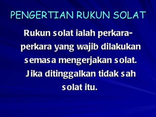PENGERTIAN RUKUN SOLAT Rukun solat ialah perkara-perkara yang wajib dilakukan semasa mengerjakan solat. Jika ditinggalkan tidak sah solat itu.   