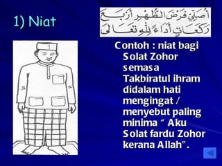 1) Niat   Contoh : niat bagi Solat Zohor semasa Takbiratul ihram didalam hati mengingat / menyebut paling minima “ Aku Solat fardu Zohor kerana Allah”. 