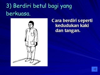 3) Berdiri betul bagi yang berkuasa. Cara berdiri seperti kedudukan kaki dan tangan. 