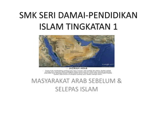 SMK SERI DAMAI-PENDIDIKAN
ISLAM TINGKATAN 1
MASYARAKAT ARAB SEBELUM &
SELEPAS ISLAM
 