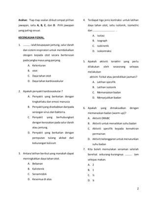 2
Arahan: Tiap-tiap soalan diikuti empat pilihan
jawapan, iaitu A, B, C, dan D. Pilih jawapan
yang paling sesuai.
KECERGASAN FIZIKAL.
1. ……….. ialahkeupayaanjantung, salur darah
dan sistemrespiratori untuk membekalkan
oksigen kepada otot secara berterusan
pada jangka masa yang panjang.
A. Kelenturan
B. otot
C. Daya tahan otot
D. Daya tahan kardiovaskular
2. Apakah penyakit kardiovaskular ?
A. Penyakit yang berkaitan dengan
tingkahlaku dan emosi manusia
B. Penyakityang disebabkan daripada
serangan virus dan bakteria.
C. Penyakit yang berhubungkait
dengan kerosakan pada salur darah
atau jantung.
D. Penyakit yang berkaitan dengan
pereputan tulang akibat dari
kekurangan kalsium
3. Antara latihan berikut yang manakah dapat
meningkatkan daya tahan otot.
A. Bebanan
B. Kalistenik
C. Senamrobik
D. Kesemua di atas
4. Terdapat tiga jenis kontraksi untuk latihan
daya tahan otot, iaitu isotonik, isometric
dan ……………………………. .
A. isolasi
B. isograph
C. isokinetik
D. isokontraksi
5. Apakah aktiviti terakhir yang perlu
dilakukan oleh seseorang selepas
melakukan
aktiviti fizikal atau pendidikan jasmani?
A. Latihan spesifik
B. Latihan isotonik
C. Memanaskan badan
D. Menyejukkan badan
6. Apakah yang dimaksudkan dengan
memanaskan badan (warm-up)?
A. Aktiviti DRABC
B. Aktiviti untuk menaikkan suhu badan
C. Aktiviti spesifik kepada kemahiran
permainan
D. Aktiviti kelonggaranuntukmenurunkan
suhu badan
7. Kita boleh memulakan senaman setelah
berehat sekurang-kurangnya ……….. Jam
selepas makan.
A. 2
B. 1
C. ½
D. ¼
 