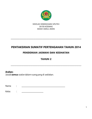 1 
SEKOLAH KEBANGSAAN SIPUTEH 
06100 KODIANG 
KEDAH DARUL AMAN 
PENTAKSIRAN SUMATIF PERTENGAHAN TAHUN 2014 
PENDIDIKAN JASMANI DAN KESIHATAN 
TAHUN 2 
Arahan: 
Jawab semua soalan dalam ruang yang di sediakan. 
Nama : 
Kelas : 
 
