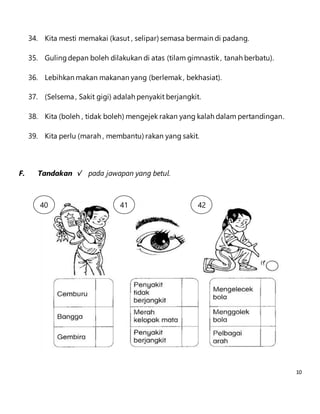 10 
34. Kita mesti memakai (kasut , selipar) semasa bermain di padang. 
35. Guling depan boleh dilakukan di atas (tilam gimnastik , tanah berbatu). 
36. Lebihkan makan makanan yang (berlemak , bekhasiat). 
37. (Selsema , Sakit gigi) adalah penyakit berjangkit. 
38. Kita (boleh , tidak boleh) mengejek rakan yang kalah dalam pertandingan. 
39. Kita perlu (marah , membantu) rakan yang sakit. 
F. Tandakan √ pada jawapan yang betul. 
40 
. 
41 
. 
42 
. 
 