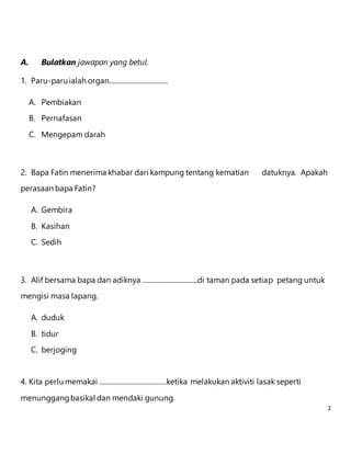 2 
A. Bulatkan jawapan yang betul. 
1. Paru-paru ialah organ.................................. 
A. Pembiakan 
B. Pernafasan 
C. Mengepam darah 
2. Bapa Fatin menerima khabar dari kampung tentang kematian datuknya. Apakah 
perasaan bapa Fatin? 
A. Gembira 
B. Kasihan 
C. Sedih 
3. Alif bersama bapa dan adiknya ................................di taman pada setiap petang untuk 
mengisi masa lapang. 
A. duduk 
B. tidur 
C. berjoging 
4. Kita perlu memakai .......................................ketika melakukan aktiviti lasak seperti 
menunggang basikal dan mendaki gunung. 
 