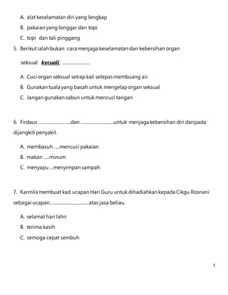 3 
A. alat keselamatan diri yang lengkap 
B. pakaian yang longgar dan topi 
C. topi dan tali pinggang 
5. Berikut ialah bukan cara menjaga keselamatan dan kebersihan organ 
seksual kecuali ......................... 
A. Cuci organ seksual setiap kali selepas membuang air. 
B. Gunakan tuala yang basah untuk mengelap organ seksual 
C. Jangan gunakan sabun untuk mencuci tangan 
6. Firdaus .............................dan .............................untuk menjaga kebersihan diri daripada 
dijangkiti penyakit. 
A. membasuh .....mencuci pakaian 
B. makan .....minum 
C. menyapu ...menyimpan sampah 
7. Karmila membuat kad ucapan Hari Guru untuk dihadiahkan kepada Cikgu Rosnani 
sebagai ucapan...................................atas jasa beliau. 
A. selamat hari lahir 
B. terima kasih 
C. semoga cepat sembuh 
 