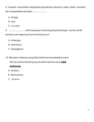 4 
8. Sampah- sarap boleh menjejaskan persekitaran. Nyamuk aedes boleh membiak 
dan menyebabkan penyakit................................. 
A. denggi 
B. taun 
C. cirit-birit 
9. ....................................ialah keupayaan seseorang bergerak dengan pantas sambil 
bertukar arah seperti permainan bola beracun. 
A. Imbangan 
B. Kelenturan 
C. Ketangkasan 
10. Memakan makanan yang tidak berkhasiat menyebabkan tubuh 
kita lesu.Antara berikut yang manakah makanan yang tidak 
berkhasiat. 
A. Sandwic. 
B. Buah pisang 
C. Ais krim 
 