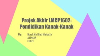 Projek Akhir LMCP1602:
Pendidikan Kanak-Kanak
Nurul Ain Binti Mahadzir
A174618
FGG/1
By:
 
