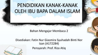 PENDIDIKAN KANAK-KANAK
OLEH IBU BAPA DALAM ISLAM
Bahan Mengajar Membaca 2
Disediakan: Fatin Nur Giasmira Syuhadah Binti Nor
Izan (A172284)
Pensyarah: Prof. Riza Atiq
 