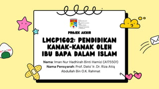 Nama: Iman Nur Hadhirah Binti Hamizi (A175501)
Nama Pensyarah: Prof. Dato' Ir. Dr. Riza Atiq
Abdullah Bin O.K. Rahmat
LMCP1602: PENDIDIKAN
KANAK-KANAK OLEH
IBU BAPA DALAM ISLAM
PROJEK AKHIR
 