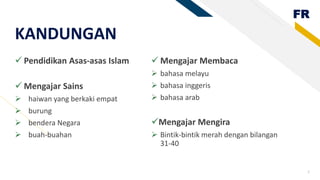 FR
Pendidikan Asas-asas Islam
Mengajar Sains
haiwan yang berkaki empat
burung
bendera Negara
buah-buahan
Mengajar Membaca
bahasa melayu
bahasa inggeris
bahasa arab
Mengajar Mengira
Bintik-bintik merah dengan bilangan
31-40
2
KANDUNGAN