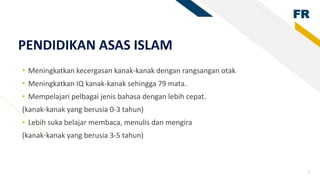 FR
3
PENDIDIKAN ASAS ISLAM
• Meningkatkan kecergasan kanak-kanak dengan rangsangan otak
• Meningkatkan IQ kanak-kanak sehingga 79 mata.
• Mempelajari pelbagai jenis bahasa dengan lebih cepat.
(kanak-kanak yang berusia 0-3 tahun)
• Lebih suka belajar membaca, menulis dan mengira
(kanak-kanak yang berusia 3-5 tahun)
