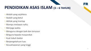 FR
6
PENDIDIKAN ASAS ISLAM (3 – 6 TAHUN)
• Akidah yang sejahtera
• Ibadah yang betul
• Akhlak yang mantap
• Mampu melawan nafsu
• Menjaga waktu
• Mengurus dengan baik dan tersusun
• Berguna kepada masyarakat
• Kuat tubuh badan
• Berpengetahuan luas
• Keusahawanan yang tinggi
