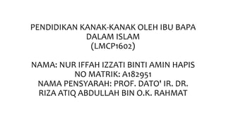 PENDIDIKAN KANAK-KANAK OLEH IBU BAPA
DALAM ISLAM
(LMCP1602)
NAMA: NUR IFFAH IZZATI BINTI AMIN HAPIS
NO MATRIK: A182951
NAMA PENSYARAH: PROF. DATO' IR. DR.
RIZA ATIQ ABDULLAH BIN O.K. RAHMAT
 