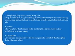 c. Menghargai karya dan prestasi orang lain
Sikap dan tindakan yang mendorong dirinya untuk menghasilkan sesuatu yang
berguna bagi masyarakat dan mengakui dan menghormati keberhasilan orang
lain.

d. Santun
Sifat yang halus dan baik dari sudut pandang tata bahasa maupun tata
perilakunya ke semua orang.

e. Demokratis
Cara berfikir, bersikap dan bertindak yang menilai sama hak dan kewajiban
dirinya dan orang lain.
 