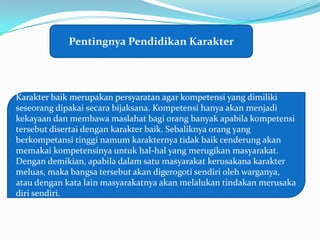 Pentingnya Pendidikan Karakter




Karakter baik merupakan persyaratan agar kompetensi yang dimiliki
seseorang dipakai secara bijaksana. Kompetensi hanya akan menjadi
kekayaan dan membawa maslahat bagi orang banyak apabila kompetensi
tersebut disertai dengan karakter baik. Sebaliknya orang yang
berkompetansi tinggi namum karakternya tidak baik cenderung akan
memakai kompetensinya untuk hal-hal yang merugikan masyarakat.
Dengan demikian, apabila dalam satu masyarakat kerusakana karakter
meluas, maka bangsa tersebut akan digerogoti sendiri oleh warganya,
atau dengan kata lain masyarakatnya akan melalukan tindakan merusaka
diri sendiri.
 