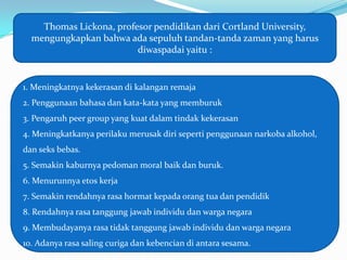 Thomas Lickona, profesor pendidikan dari Cortland University,
  mengungkapkan bahwa ada sepuluh tandan-tanda zaman yang harus
                         diwaspadai yaitu :


1. Meningkatnya kekerasan di kalangan remaja
2. Penggunaan bahasa dan kata-kata yang memburuk
3. Pengaruh peer group yang kuat dalam tindak kekerasan
4. Meningkatkanya perilaku merusak diri seperti penggunaan narkoba alkohol,
dan seks bebas.
5. Semakin kaburnya pedoman moral baik dan buruk.
6. Menurunnya etos kerja
7. Semakin rendahnya rasa hormat kepada orang tua dan pendidik
8. Rendahnya rasa tanggung jawab individu dan warga negara
9. Membudayanya rasa tidak tanggung jawab individu dan warga negara
10. Adanya rasa saling curiga dan kebencian di antara sesama.
 