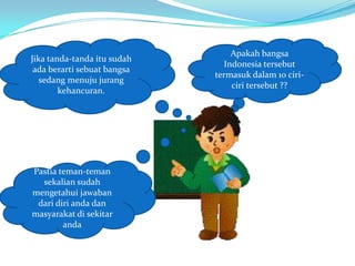 Apakah bangsa
Jika tanda-tanda itu sudah
                               Indonesia tersebut
 ada berarti sebuat bangsa
                             termasuk dalam 10 ciri-
   sedang menuju jurang
                                 ciri tersebut ??
        kehancuran.




Pastia teman-teman
  sekalian sudah
mengetahui jawaban
 dari diri anda dan
masyarakat di sekitar
        anda
 