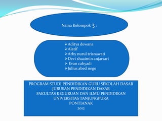 Nama Kelompok 3 :



              Aditya dewana
              Alatif
              Arby nurul trisnawati
              Devi shaaimin anjarsari
               Evan cahyadi
              Julius abed nego


PROGRAM STUDI PENDIDIKAN GURU SEKOLAH DASAR
         JURUSAN PENDIDIKAN DASAR
   FAKULTAS KEGURUAN DAN ILMU PENDIDIKAN
          UNIVERSITAS TANJUNGPURA
                 PONTIANAK
                    2012
 