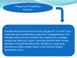 Pengertian Pendidikan
                Karakter




Karakter berasal dari bahasa Yunani yang berarti “to mark” atau
menandai dan memfokuskan bagaimana mengaplikasikan nilai
kebaikan dalam bentuk tindakan atau tingkah laku, sehingga
orang yang tidak jujur, kejam, rakus dan perilaku jelek lainnya
dikatakan orang berkarakter jelek. Sebaliknya, orang yang
perilakunya sesuai dengan kaidah moral disebut dengan
berkarakter mulia.
 