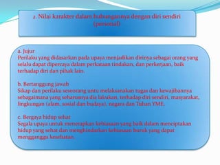 2. Nilai karakter dalam hubungannya dengan diri sendiri
                               (personal)



a. Jujur
Perilaku yang didasarkan pada upaya menjadikan dirinya sebagai orang yang
selalu dapat dipercaya dalam perkataan tindakan, dan perkerjaan, baik
terhadap diri dan pihak lain.

b. Bertanggung jawab
Sikap dan perilaku seseorang untu melaksanakan tugas dan kewajibannya
sebagaimana yang seharusnya dia lakukan, terhadap diri sendiri, masyarakat,
lingkungan (alam, sosial dan budaya), negara dan Tuhan YME.

c. Bergaya hidup sehat
Segala upaya untuk menerapkan kebiasaan yang baik dalam menciptakan
hidup yang sehat dan menghindarkan kebiasaan buruk yang dapat
mengganggu kesehatan.
 