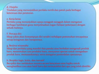 d. Disiplin
Tindakan yang menunjukkan perilaku tertib dan patuh pada berbagai
ketentuan dan peraturan.

e. Kerja keras
Perilaku yang menunjukkan upaya sungguh-sungguh dalam mengatasi
berbagai hambatan guna menyelesaikan tugas (belajar/pekerjaan) dengan
sebaik-baiknya.

F. Percaya diri
Sikap yakin akan kemampuan diri sendiri terhdapat pemenuhan tercapainya
setiap keinginan dan harapannya.

g. Berjiwa wirausaha
Sikap dan perilaku yang mandiri dan pandai atau berbakat mengenali produk
baru, menentukan cara produksi baru, menyusun operasi untuk mengadaan
produk baru, memasarkannya, serta mengatur permodalan operasinya.

h. Berpikir logis, kritis, dan inovatif
Berrpikir dan melakukan sesuatu secara kenyataan atau logika untuk
menghasilkan cara atau hasil baru dan termutakhir dari apa yang telah dimiliki.
 