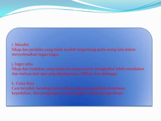 i. Mandiri
Sikap dan perilaku yang tidak mudah tergantung pada orang lain dalam
menyelesaikan tugas-tugas.

j. Ingin tahu
Sikap dan tindakan yang selalu berupaya untuk mengetahui lebih mendalam
dan meluas dari apa yang dipelajarinya, dilihat, dan didengar.

k. Cinta ilmu
Cara berpikir, bersikap dan berbuat yang menunjukkan kesetiaan,
kepedulian, dan penghargaan yang tinggi terhadap pengetahuan.
 