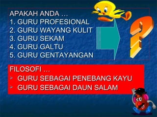 APAKAH ANDA …APAKAH ANDA …
1. GURU PROFESIONAL1. GURU PROFESIONAL
2. GURU WAYANG KULIT2. GURU WAYANG KULIT
3. GURU SEKAM3. GURU SEKAM
4. GURU GALTU4. GURU GALTU
5. GURU GENTAYANGAN5. GURU GENTAYANGAN
FILOSOFI …FILOSOFI …
 GURU SEBAGAI PENEBANG KAYUGURU SEBAGAI PENEBANG KAYU
 GURU SEBAGAI DAUN SALAMGURU SEBAGAI DAUN SALAM
 