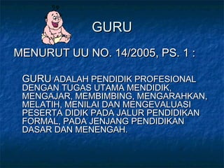 GURUGURU
MENURUT UU NO. 14/2005, PS. 1 :MENURUT UU NO. 14/2005, PS. 1 :
GURUGURU ADALAH PENDIDIK PROFESIONALADALAH PENDIDIK PROFESIONAL
DENGAN TUGAS UTAMA MENDIDIK,DENGAN TUGAS UTAMA MENDIDIK,
MENGAJAR, MEMBIMBING, MENGARAHKAN,MENGAJAR, MEMBIMBING, MENGARAHKAN,
MELATIH, MENILAI DAN MENGEVALUASIMELATIH, MENILAI DAN MENGEVALUASI
PESERTA DIDIK PADA JALUR PENDIDIKANPESERTA DIDIK PADA JALUR PENDIDIKAN
FORMAL, PADA JENJANG PENDIDIKANFORMAL, PADA JENJANG PENDIDIKAN
DASAR DAN MENENGAH.DASAR DAN MENENGAH.
 