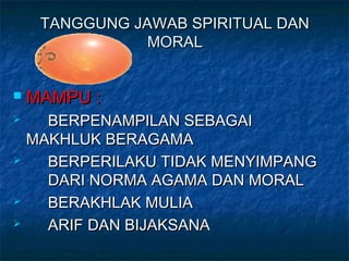 TANGGUNG JAWAB SPIRITUAL DANTANGGUNG JAWAB SPIRITUAL DAN
MORALMORAL
 MAMPU :MAMPU :
 BERPENAMPILAN SEBAGAIBERPENAMPILAN SEBAGAI
MAKHLUK BERAGAMAMAKHLUK BERAGAMA
 BERPERILAKU TIDAK MENYIMPANGBERPERILAKU TIDAK MENYIMPANG
DARI NORMA AGAMA DAN MORALDARI NORMA AGAMA DAN MORAL
 BERAKHLAK MULIABERAKHLAK MULIA
 ARIF DAN BIJAKSANAARIF DAN BIJAKSANA
 