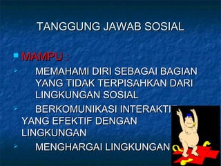 TANGGUNG JAWAB SOSIALTANGGUNG JAWAB SOSIAL
 MAMPU :MAMPU :
 MEMAHAMI DIRI SEBAGAI BAGIANMEMAHAMI DIRI SEBAGAI BAGIAN
YANG TIDAK TERPISAHKAN DARIYANG TIDAK TERPISAHKAN DARI
LINGKUNGAN SOSIALLINGKUNGAN SOSIAL
 BERKOMUNIKASI INTERAKTIFBERKOMUNIKASI INTERAKTIF
YANG EFEKTIF DENGANYANG EFEKTIF DENGAN
LINGKUNGANLINGKUNGAN
 MENGHARGAI LINGKUNGANMENGHARGAI LINGKUNGAN
 