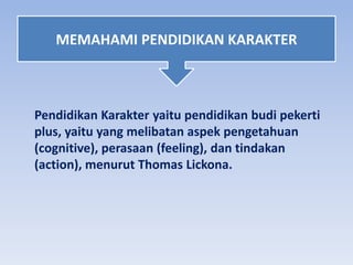 Pendidikan Karakter yaitu pendidikan budi pekerti
plus, yaitu yang melibatan aspek pengetahuan
(cognitive), perasaan (feeling), dan tindakan
(action), menurut Thomas Lickona.
MEMAHAMI PENDIDIKAN KARAKTER
 