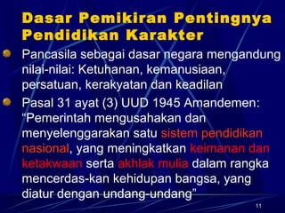 11
Dasar Pemikiran Pentingnya
Pendidikan Karakter
Pancasila sebagai dasar negara mengandung
nilai-nilai: Ketuhanan, kemanusiaan,
persatuan, kerakyatan dan keadilan
Pasal 31 ayat (3) UUD 1945 Amandemen:
“Pemerintah mengusahakan dan
menyelenggarakan satu sistem pendidikan
nasional, yang meningkatkan keimanan dan
ketakwaan serta akhlak mulia dalam rangka
mencerdas-kan kehidupan bangsa, yang
diatur dengan undang-undang”
 