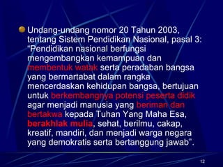 12
Undang-undang nomor 20 Tahun 2003,
tentang Sistem Pendidikan Nasional, pasal 3:
“Pendidikan nasional berfungsi
mengembangkan kemampuan dan
membentuk watak serta peradaban bangsa
yang bermartabat dalam rangka
mencerdaskan kehidupan bangsa, bertujuan
untuk berkembangnya potensi peserta didik
agar menjadi manusia yang beriman dan
bertakwa kepada Tuhan Yang Maha Esa,
berakhlak mulia, sehat, berilmu, cakap,
kreatif, mandiri, dan menjadi warga negara
yang demokratis serta bertanggung jawab”.
 