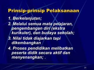 31
Prinsip-prinsip Pelaksanaan
1. Berkelanjutan;
2. Melalui semua mata pelajaran,
pengembangan diri (ekstra
kurikuler), dan budaya sekolah;
3. Nilai tidak diajarkan tapi
dikembangkan
4. Proses pendidikan melibatkan
peserta didik secara aktif dan
menyenangkan; .
 