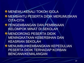 37
MENEMU-KENALI TOKOH IDOLA
MEMBANTU PESERTA DIDIK MERUMUSKAN
CITA-CITA
PENGEMBANGAN DAN PEMBINAAN
KELOMPOK MINAT DI SEKOLAH
MENDORONG PESERTA DIDIK
MENINGKATKAN KEBERSIHAN DAN
KEASRIAN SEKOLAH
MENUMBUHKEMBANGKAN KEPEDULIAN
PESERTA DIDIK TERHADAP KORBAN
BENCANA/KEMALANGAN
 