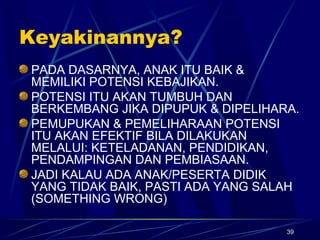 39
Keyakinannya?
PADA DASARNYA, ANAK ITU BAIK &
MEMILIKI POTENSI KEBAJIKAN.
POTENSI ITU AKAN TUMBUH DAN
BERKEMBANG JIKA DIPUPUK & DIPELIHARA.
PEMUPUKAN & PEMELIHARAAN POTENSI
ITU AKAN EFEKTIF BILA DILAKUKAN
MELALUI: KETELADANAN, PENDIDIKAN,
PENDAMPINGAN DAN PEMBIASAAN.
JADI KALAU ADA ANAK/PESERTA DIDIK
YANG TIDAK BAIK, PASTI ADA YANG SALAH
(SOMETHING WRONG)
 