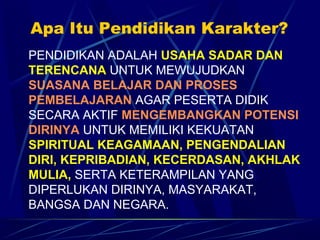 Apa Itu Pendidikan Karakter?
PENDIDIKAN ADALAH USAHA SADAR DAN
TERENCANA UNTUK MEWUJUDKAN
SUASANA BELAJAR DAN PROSES
PEMBELAJARAN AGAR PESERTA DIDIK
SECARA AKTIF MENGEMBANGKAN POTENSI
DIRINYA UNTUK MEMILIKI KEKUATAN
SPIRITUAL KEAGAMAAN, PENGENDALIAN
DIRI, KEPRIBADIAN, KECERDASAN, AKHLAK
MULIA, SERTA KETERAMPILAN YANG
DIPERLUKAN DIRINYA, MASYARAKAT,
BANGSA DAN NEGARA.
 