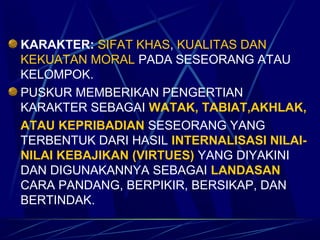 KARAKTER: SIFAT KHAS, KUALITAS DAN
KEKUATAN MORAL PADA SESEORANG ATAU
KELOMPOK.
PUSKUR MEMBERIKAN PENGERTIAN
KARAKTER SEBAGAI WATAK, TABIAT,AKHLAK,
ATAU KEPRIBADIAN SESEORANG YANG
TERBENTUK DARI HASIL INTERNALISASI NILAI-
NILAI KEBAJIKAN (VIRTUES) YANG DIYAKINI
DAN DIGUNAKANNYA SEBAGAI LANDASAN
CARA PANDANG, BERPIKIR, BERSIKAP, DAN
BERTINDAK.
 