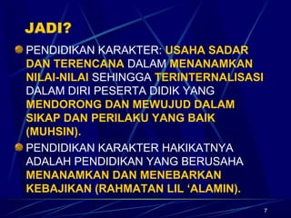 7
PENDIDIKAN KARAKTER: USAHA SADAR
DAN TERENCANA DALAM MENANAMKAN
NILAI-NILAI SEHINGGA TERINTERNALISASI
DALAM DIRI PESERTA DIDIK YANG
MENDORONG DAN MEWUJUD DALAM
SIKAP DAN PERILAKU YANG BAIK
(MUHSIN).
PENDIDIKAN KARAKTER HAKIKATNYA
ADALAH PENDIDIKAN YANG BERUSAHA
MENANAMKAN DAN MENEBARKAN
KEBAJIKAN (RAHMATAN LIL ‘ALAMIN).
JADI?
 