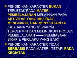 8
PENDIDIKAN KARAKTER BUKAN
TERLETAK PADA MATERI
PEMBELAJARAN MELAINKAN PADA
AKTIVITAS YANG MELEKAT,
MENGIRINGI, DAN MENYERTAINYA
(SUASANA YANG MEWARNAI,
TERCERMIN DAN MELINGKUPI PROSES
PEMBELAJARAN PEMBIASAAN
SIKAP & PERILAKU YANG BAIK)
PENDIDIKAN KARAKTER TIDAK
BERBASIS PADA MATERI, TETAPI PADA
KEGIATAN.
 
